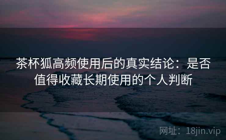 茶杯狐高频使用后的真实结论:是否值得收藏长期使用的个人判断-第2张图片 茶杯狐高频使用后的真实结论:是否值得收藏长期使用的个人判断-第2张图片